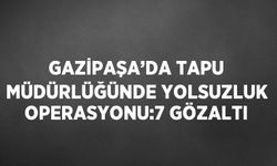 Gazipaşa'da Tapu Müdürlüğünde yolsuzluk operasyonu: 7 gözaltı